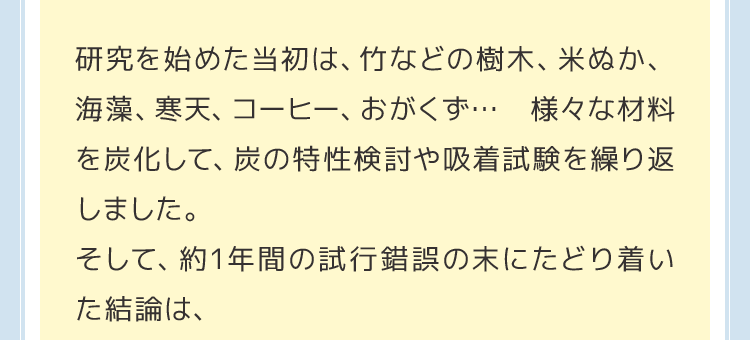 研究を始めた当初は、竹などの樹木、米ぬか、海藻、寒天、コーヒー、おがくず… 様々な材料を炭化して、炭の特性検討や吸着試験を繰り返しました。